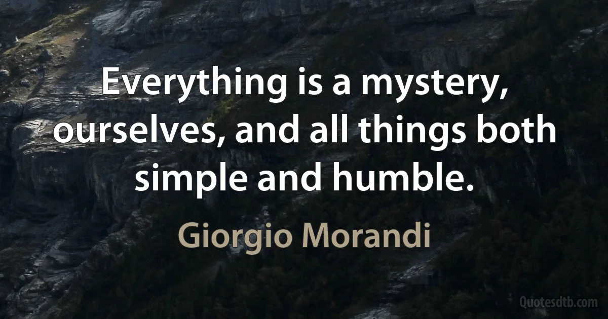 Everything is a mystery, ourselves, and all things both simple and humble. (Giorgio Morandi)