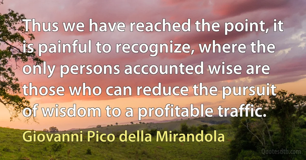 Thus we have reached the point, it is painful to recognize, where the only persons accounted wise are those who can reduce the pursuit of wisdom to a profitable traffic. (Giovanni Pico della Mirandola)