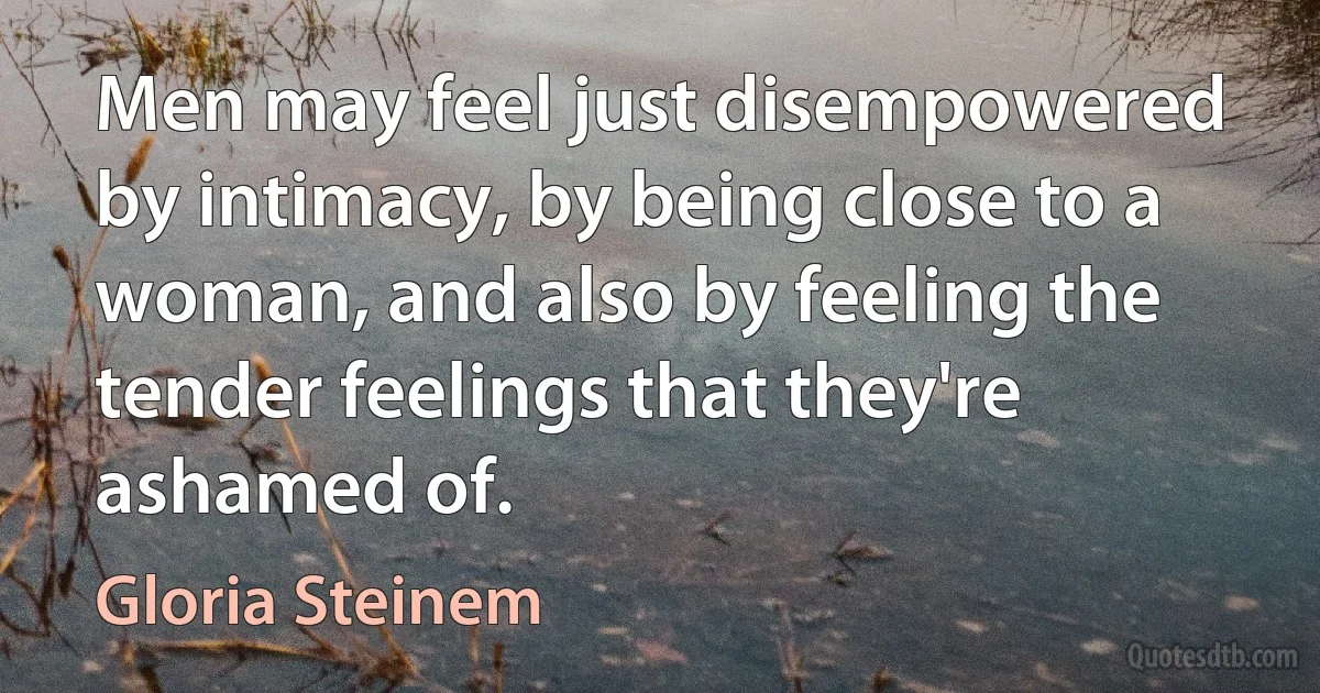 Men may feel just disempowered by intimacy, by being close to a woman, and also by feeling the tender feelings that they're ashamed of. (Gloria Steinem)