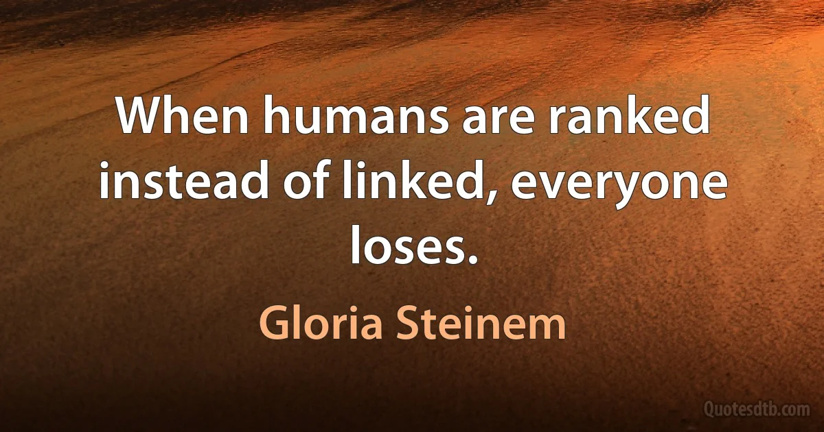 When humans are ranked instead of linked, everyone loses. (Gloria Steinem)