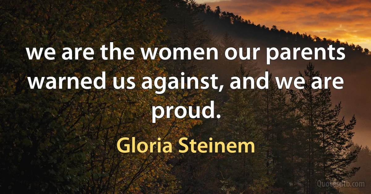 we are the women our parents warned us against, and we are proud. (Gloria Steinem)