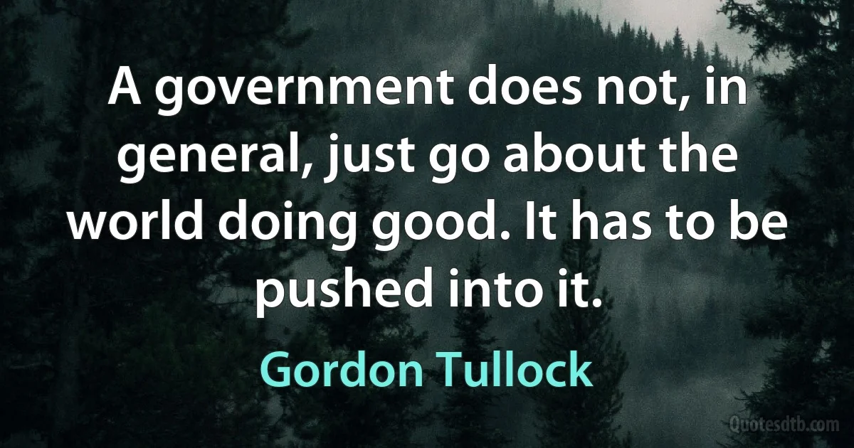 A government does not, in general, just go about the world doing good. It has to be pushed into it. (Gordon Tullock)