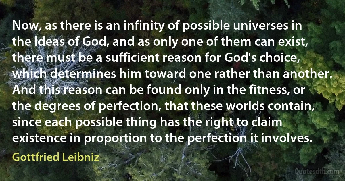 Now, as there is an infinity of possible universes in the Ideas of God, and as only one of them can exist, there must be a sufficient reason for God's choice, which determines him toward one rather than another. And this reason can be found only in the fitness, or the degrees of perfection, that these worlds contain, since each possible thing has the right to claim existence in proportion to the perfection it involves. (Gottfried Leibniz)