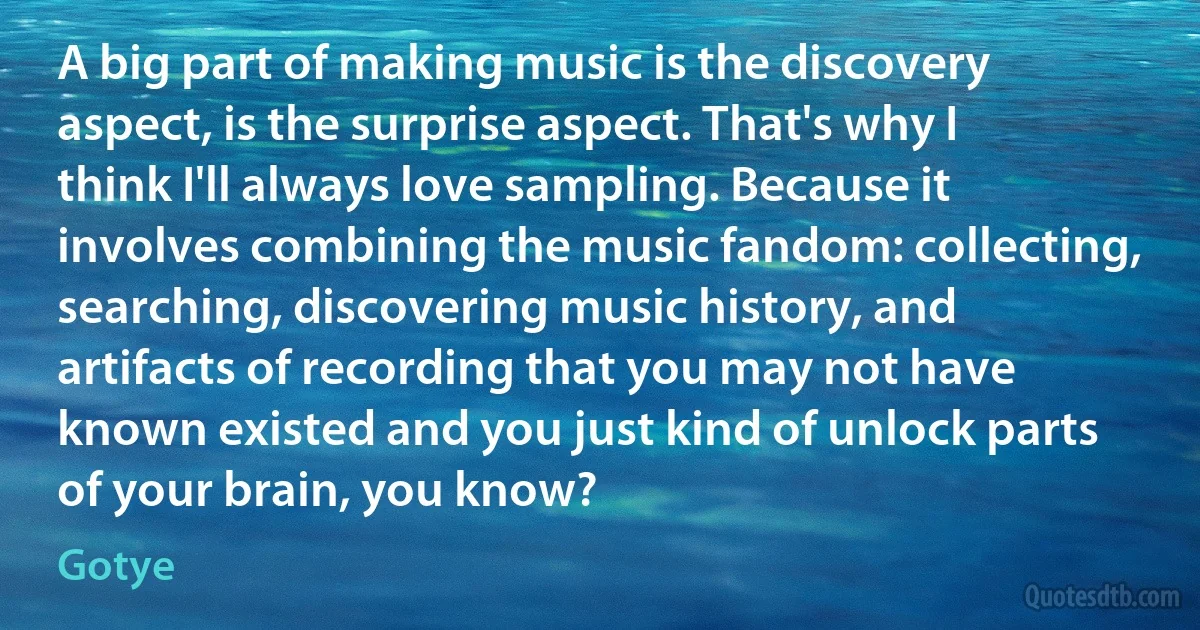 A big part of making music is the discovery aspect, is the surprise aspect. That's why I think I'll always love sampling. Because it involves combining the music fandom: collecting, searching, discovering music history, and artifacts of recording that you may not have known existed and you just kind of unlock parts of your brain, you know? (Gotye)