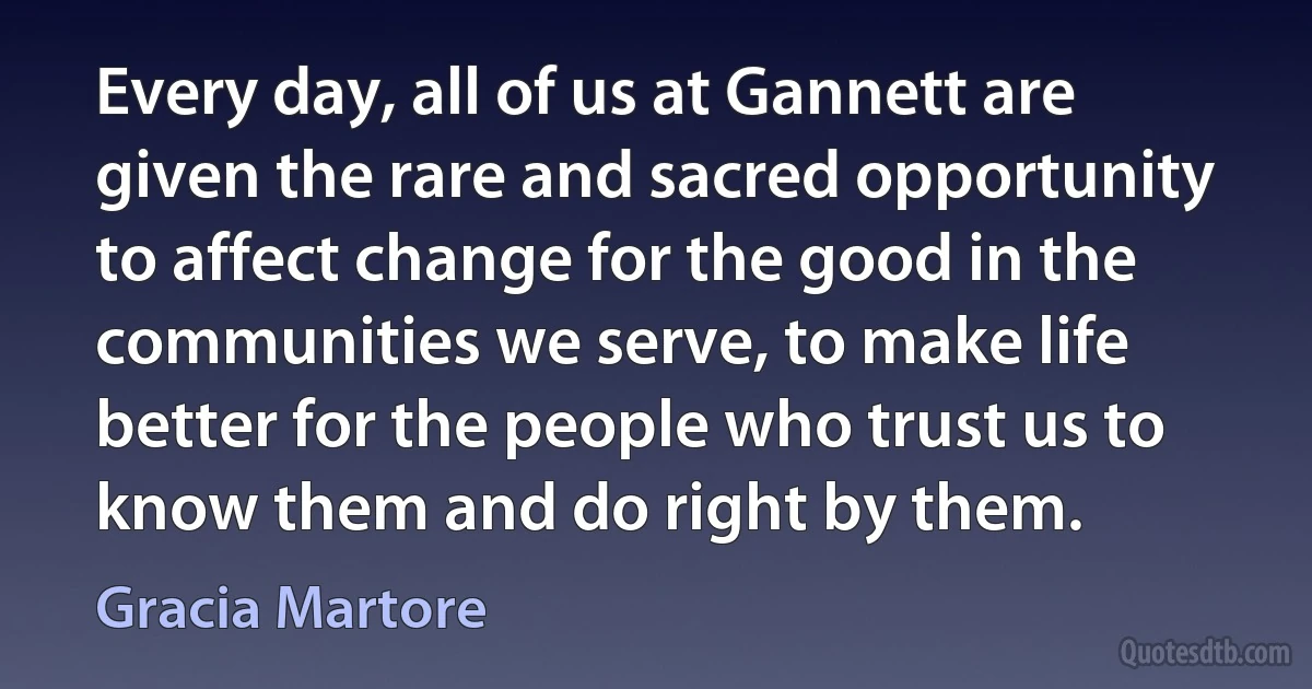 Every day, all of us at Gannett are given the rare and sacred opportunity to affect change for the good in the communities we serve, to make life better for the people who trust us to know them and do right by them. (Gracia Martore)