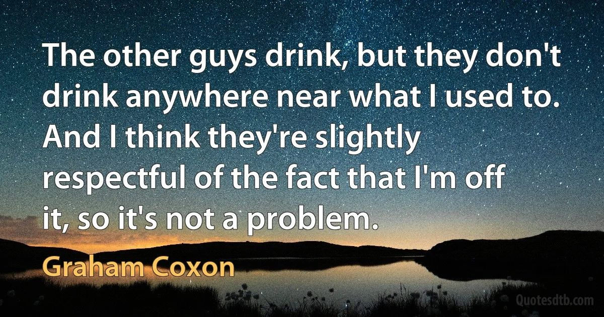 The other guys drink, but they don't drink anywhere near what I used to. And I think they're slightly respectful of the fact that I'm off it, so it's not a problem. (Graham Coxon)