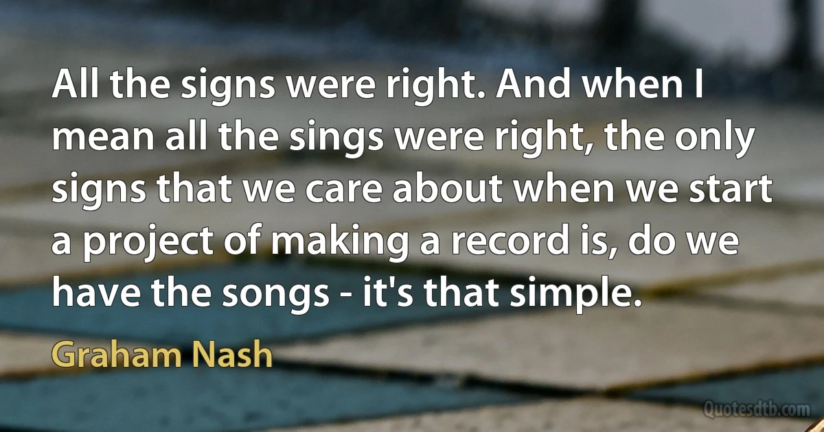 All the signs were right. And when I mean all the sings were right, the only signs that we care about when we start a project of making a record is, do we have the songs - it's that simple. (Graham Nash)