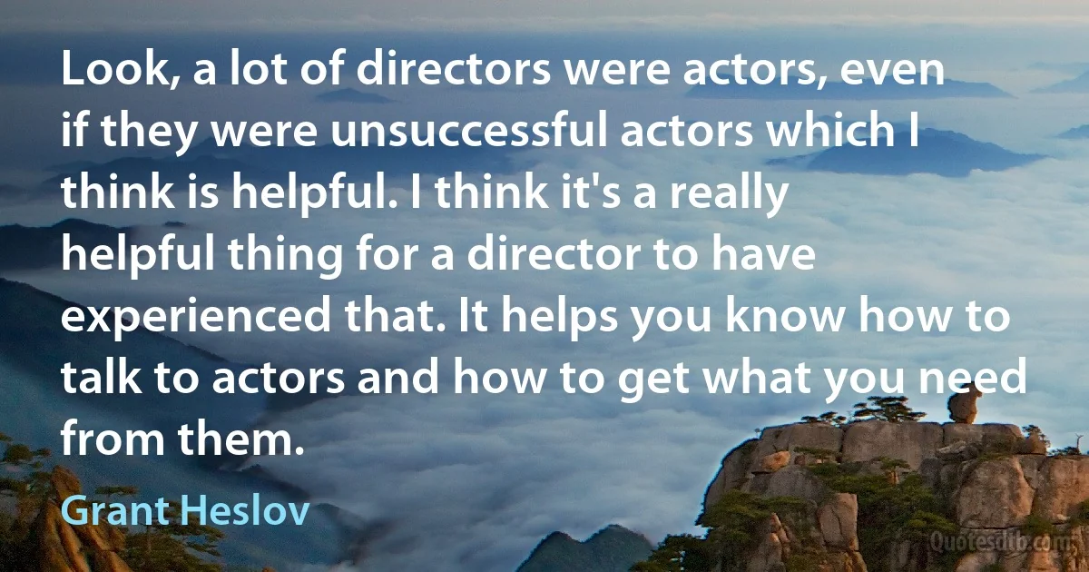 Look, a lot of directors were actors, even if they were unsuccessful actors which I think is helpful. I think it's a really helpful thing for a director to have experienced that. It helps you know how to talk to actors and how to get what you need from them. (Grant Heslov)