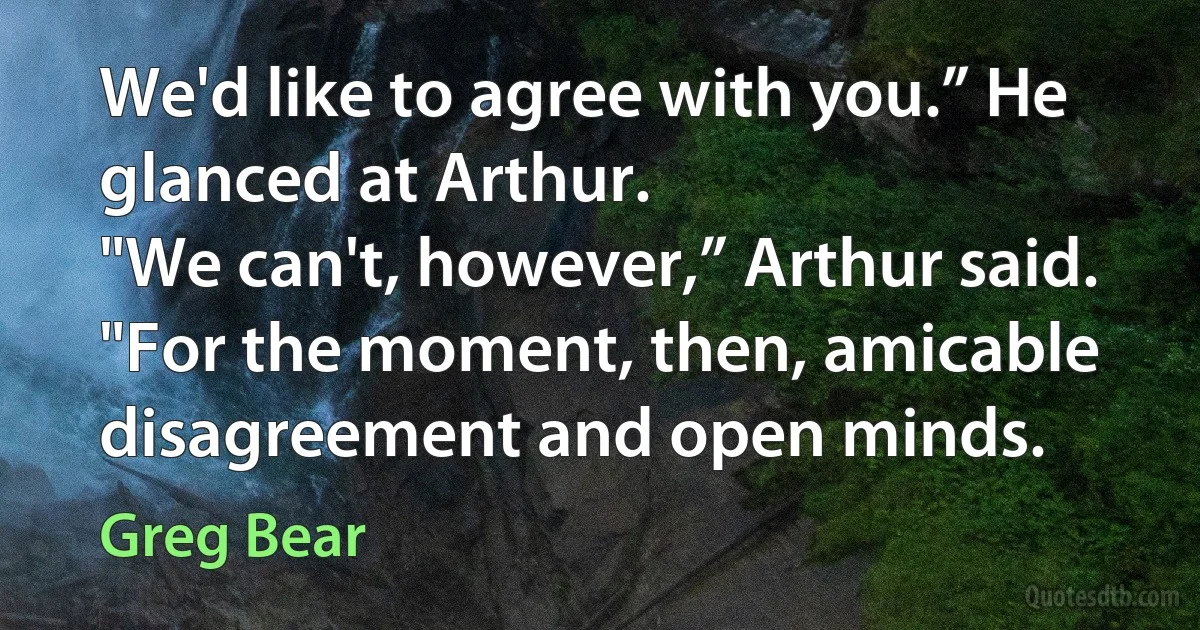 We'd like to agree with you.” He glanced at Arthur.
"We can't, however,” Arthur said.
"For the moment, then, amicable disagreement and open minds. (Greg Bear)