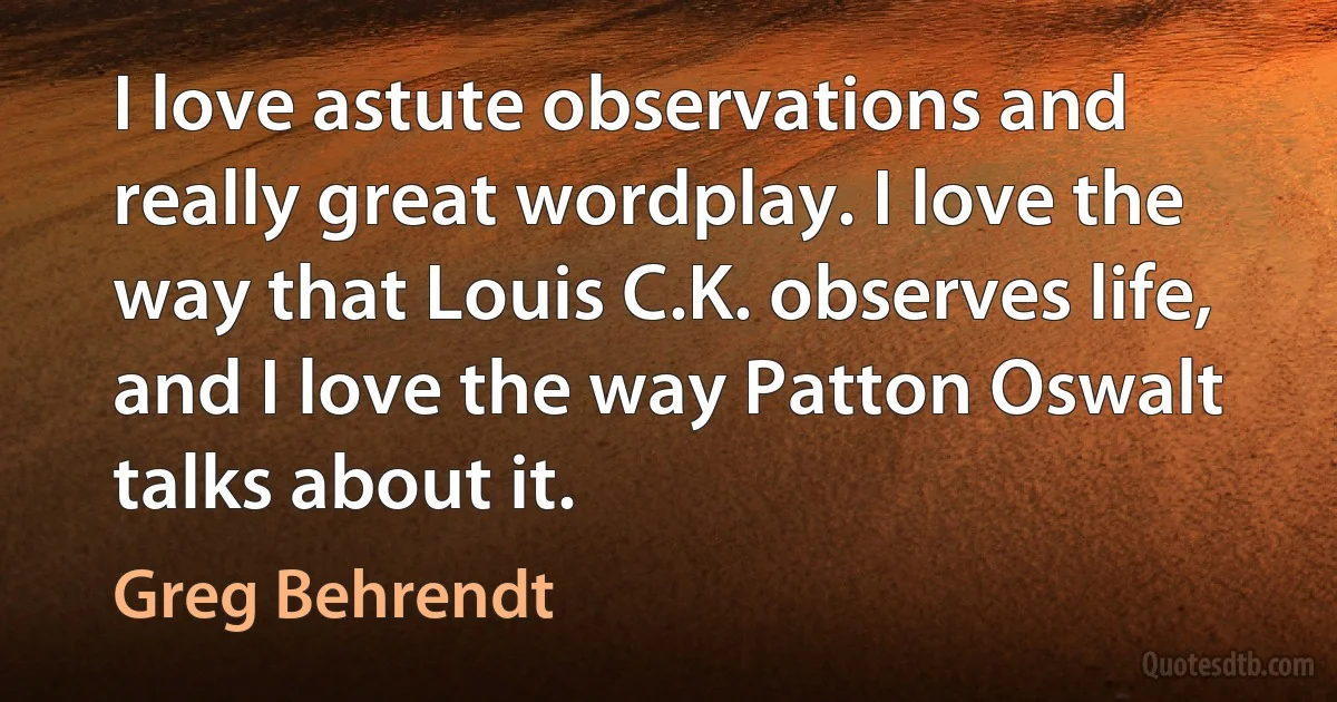 I love astute observations and really great wordplay. I love the way that Louis C.K. observes life, and I love the way Patton Oswalt talks about it. (Greg Behrendt)