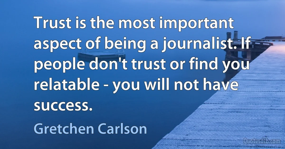 Trust is the most important aspect of being a journalist. If people don't trust or find you relatable - you will not have success. (Gretchen Carlson)