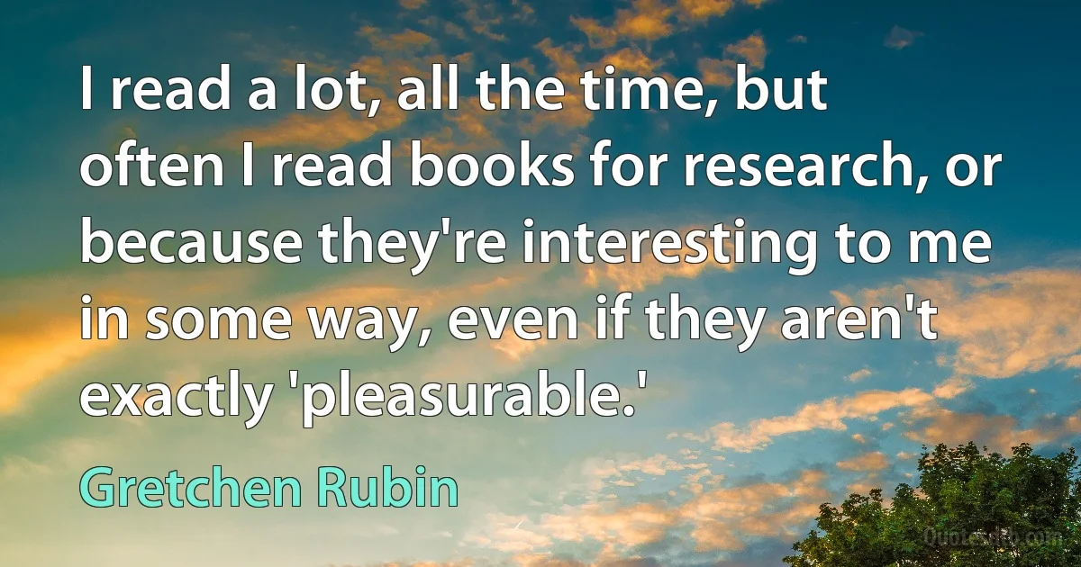 I read a lot, all the time, but often I read books for research, or because they're interesting to me in some way, even if they aren't exactly 'pleasurable.' (Gretchen Rubin)