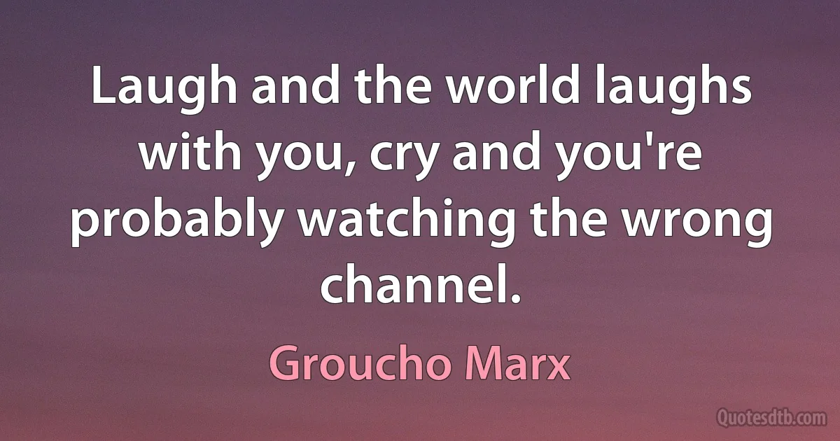 Laugh and the world laughs with you, cry and you're probably watching the wrong channel. (Groucho Marx)