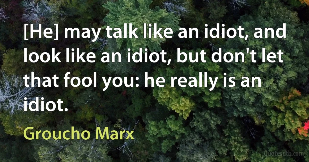 [He] may talk like an idiot, and look like an idiot, but don't let that fool you: he really is an idiot. (Groucho Marx)