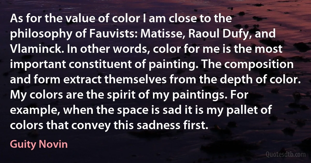 As for the value of color I am close to the philosophy of Fauvists: Matisse, Raoul Dufy, and Vlaminck. In other words, color for me is the most important constituent of painting. The composition and form extract themselves from the depth of color. My colors are the spirit of my paintings. For example, when the space is sad it is my pallet of colors that convey this sadness first. (Guity Novin)