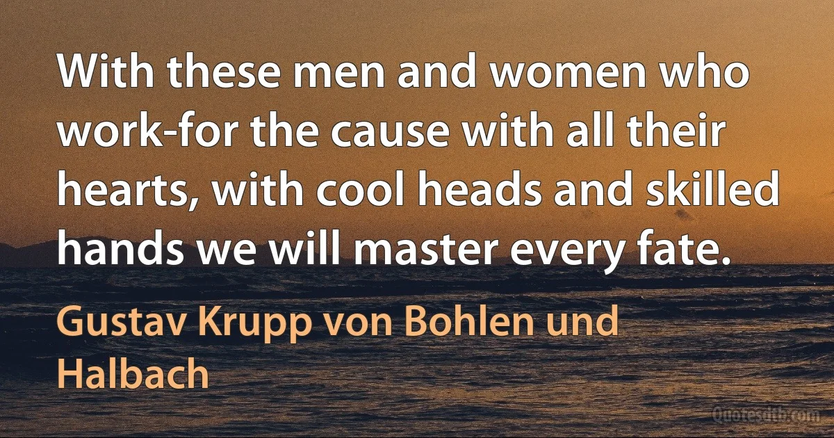 With these men and women who work-for the cause with all their hearts, with cool heads and skilled hands we will master every fate. (Gustav Krupp von Bohlen und Halbach)