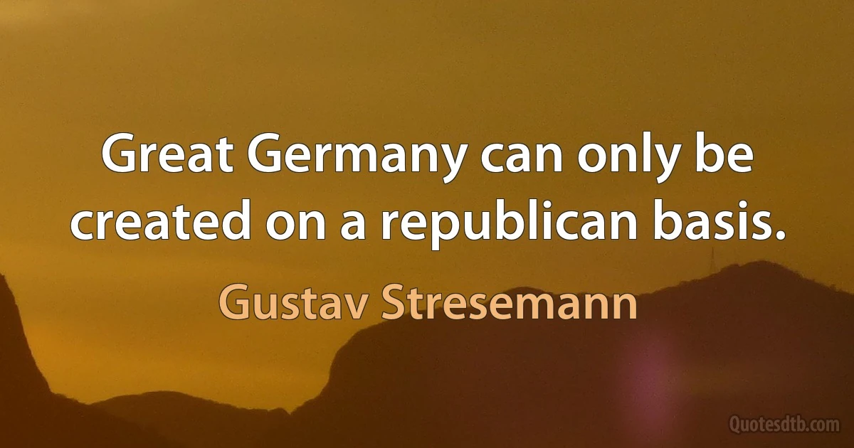 Great Germany can only be created on a republican basis. (Gustav Stresemann)