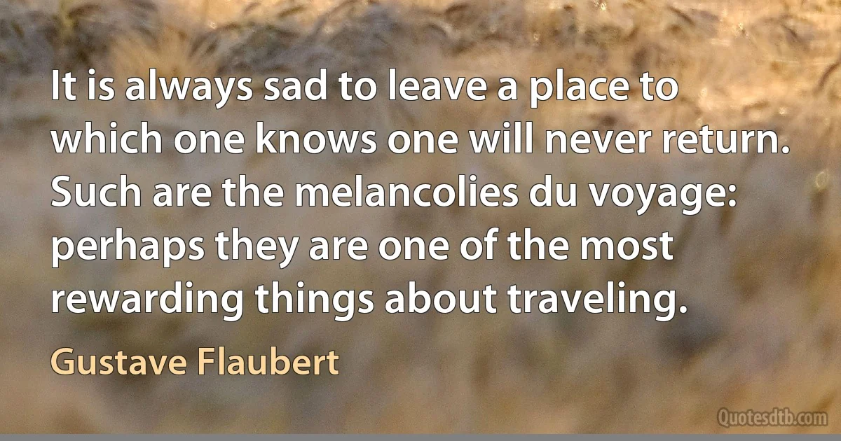 It is always sad to leave a place to which one knows one will never return. Such are the melancolies du voyage: perhaps they are one of the most rewarding things about traveling. (Gustave Flaubert)