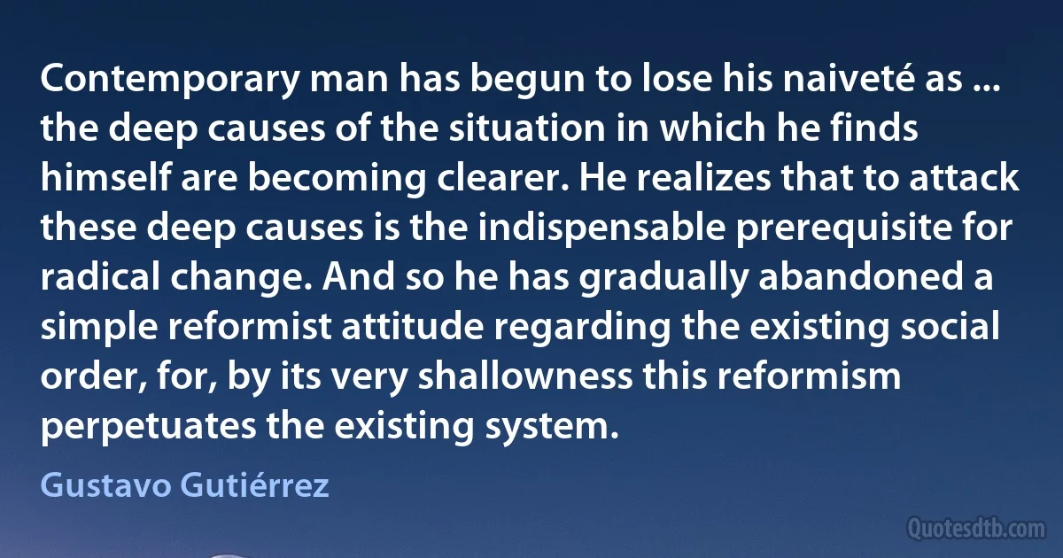 Contemporary man has begun to lose his naiveté as ... the deep causes of the situation in which he finds himself are becoming clearer. He realizes that to attack these deep causes is the indispensable prerequisite for radical change. And so he has gradually abandoned a simple reformist attitude regarding the existing social order, for, by its very shallowness this reformism perpetuates the existing system. (Gustavo Gutiérrez)