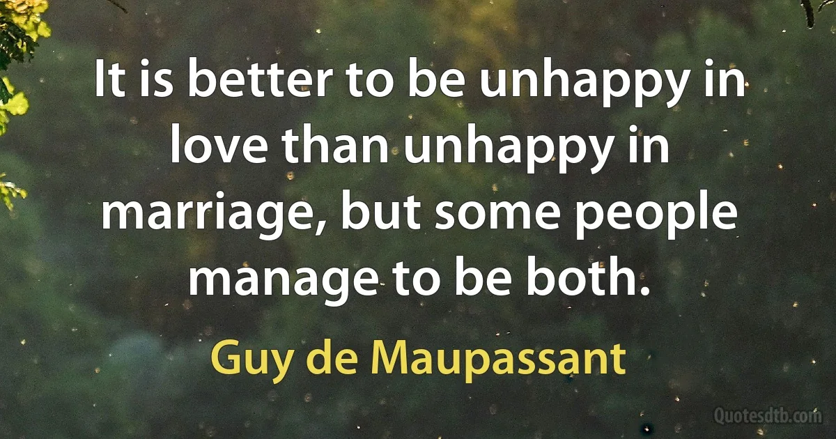 It is better to be unhappy in love than unhappy in marriage, but some people manage to be both. (Guy de Maupassant)