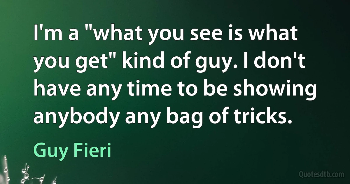 I'm a "what you see is what you get" kind of guy. I don't have any time to be showing anybody any bag of tricks. (Guy Fieri)