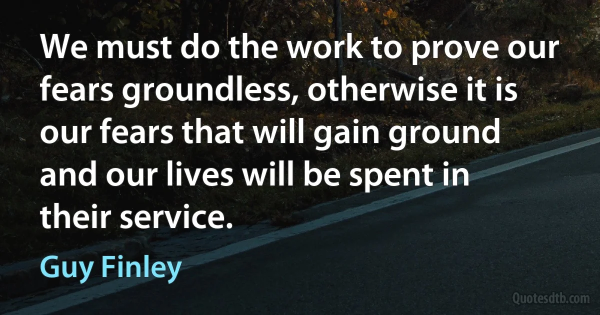 We must do the work to prove our fears groundless, otherwise it is our fears that will gain ground and our lives will be spent in their service. (Guy Finley)