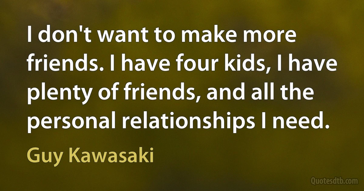 I don't want to make more friends. I have four kids, I have plenty of friends, and all the personal relationships I need. (Guy Kawasaki)