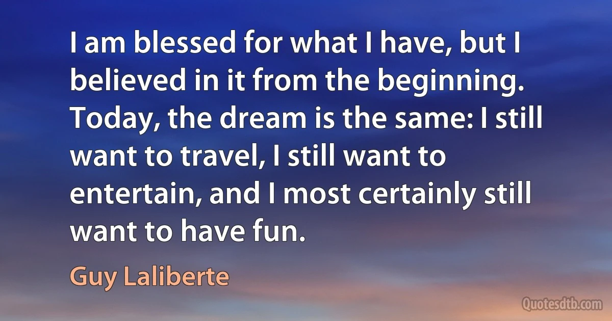 I am blessed for what I have, but I believed in it from the beginning. Today, the dream is the same: I still want to travel, I still want to entertain, and I most certainly still want to have fun. (Guy Laliberte)