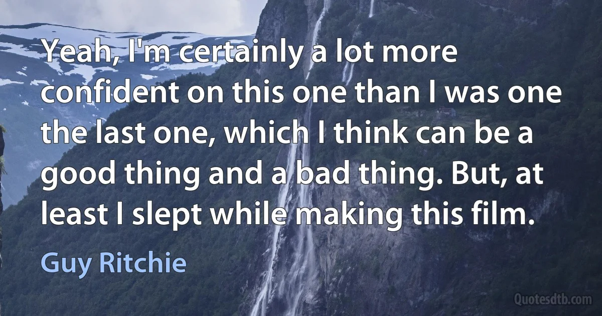 Yeah, I'm certainly a lot more confident on this one than I was one the last one, which I think can be a good thing and a bad thing. But, at least I slept while making this film. (Guy Ritchie)