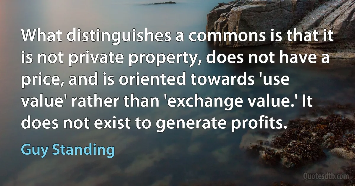 What distinguishes a commons is that it is not private property, does not have a price, and is oriented towards 'use value' rather than 'exchange value.' It does not exist to generate profits. (Guy Standing)