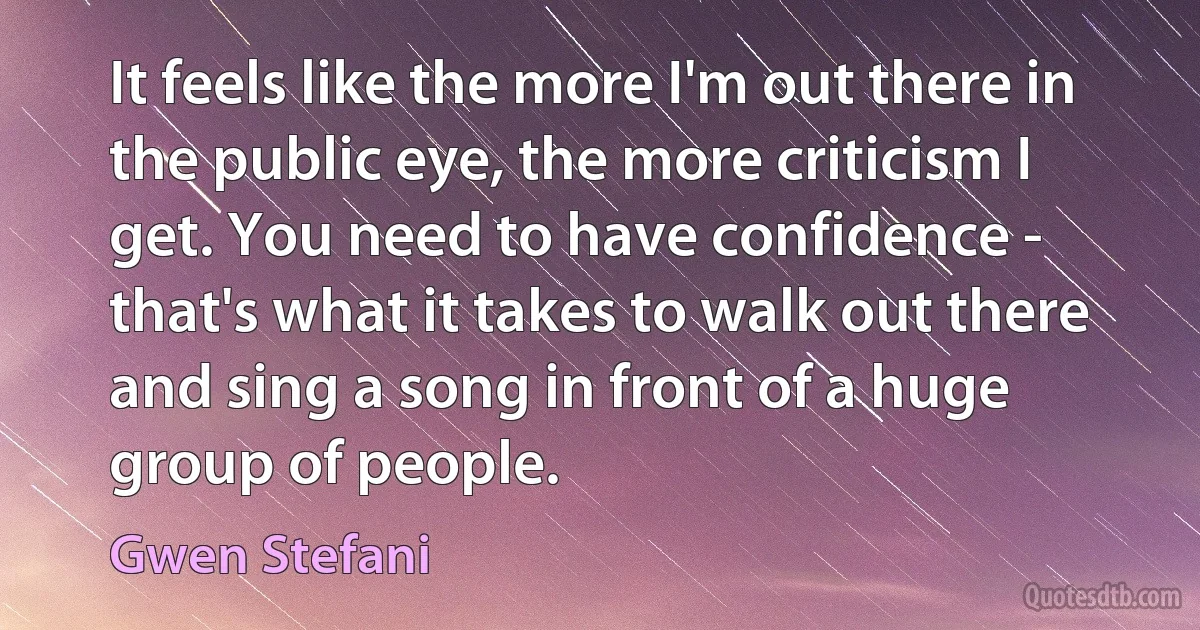 It feels like the more I'm out there in the public eye, the more criticism I get. You need to have confidence - that's what it takes to walk out there and sing a song in front of a huge group of people. (Gwen Stefani)