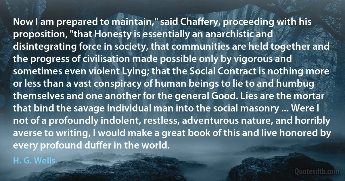 Now I am prepared to maintain," said Chaffery, proceeding with his proposition, "that Honesty is essentially an anarchistic and disintegrating force in society, that communities are held together and the progress of civilisation made possible only by vigorous and sometimes even violent Lying; that the Social Contract is nothing more or less than a vast conspiracy of human beings to lie to and humbug themselves and one another for the general Good. Lies are the mortar that bind the savage individual man into the social masonry ... Were I not of a profoundly indolent, restless, adventurous nature, and horribly averse to writing, I would make a great book of this and live honored by every profound duffer in the world. (H. G. Wells)