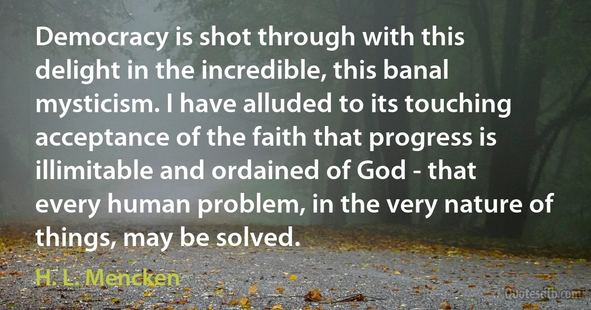 Democracy is shot through with this delight in the incredible, this banal mysticism. I have alluded to its touching acceptance of the faith that progress is illimitable and ordained of God - that every human problem, in the very nature of things, may be solved. (H. L. Mencken)