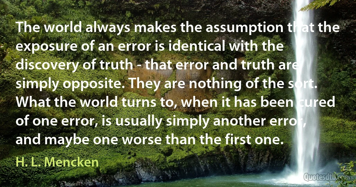 The world always makes the assumption that the exposure of an error is identical with the discovery of truth - that error and truth are simply opposite. They are nothing of the sort. What the world turns to, when it has been cured of one error, is usually simply another error, and maybe one worse than the first one. (H. L. Mencken)