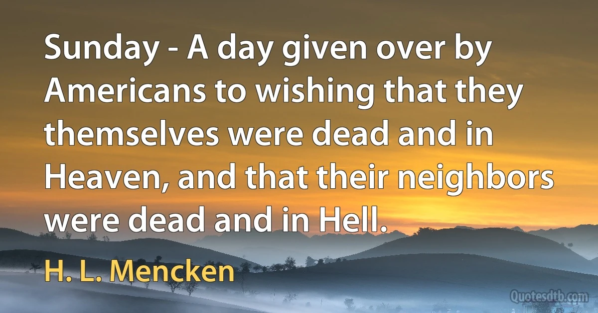 Sunday - A day given over by Americans to wishing that they themselves were dead and in Heaven, and that their neighbors were dead and in Hell. (H. L. Mencken)