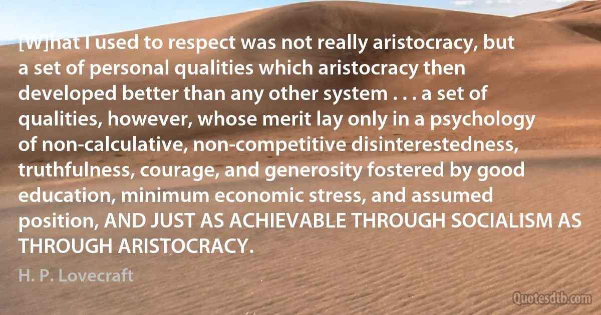 [W]hat I used to respect was not really aristocracy, but a set of personal qualities which aristocracy then developed better than any other system . . . a set of qualities, however, whose merit lay only in a psychology of non-calculative, non-competitive disinterestedness, truthfulness, courage, and generosity fostered by good education, minimum economic stress, and assumed position, AND JUST AS ACHIEVABLE THROUGH SOCIALISM AS THROUGH ARISTOCRACY. (H. P. Lovecraft)