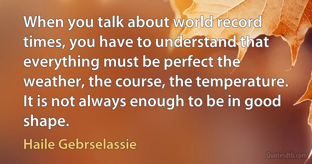 When you talk about world record times, you have to understand that everything must be perfect the weather, the course, the temperature. It is not always enough to be in good shape. (Haile Gebrselassie)