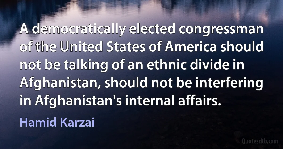 A democratically elected congressman of the United States of America should not be talking of an ethnic divide in Afghanistan, should not be interfering in Afghanistan's internal affairs. (Hamid Karzai)