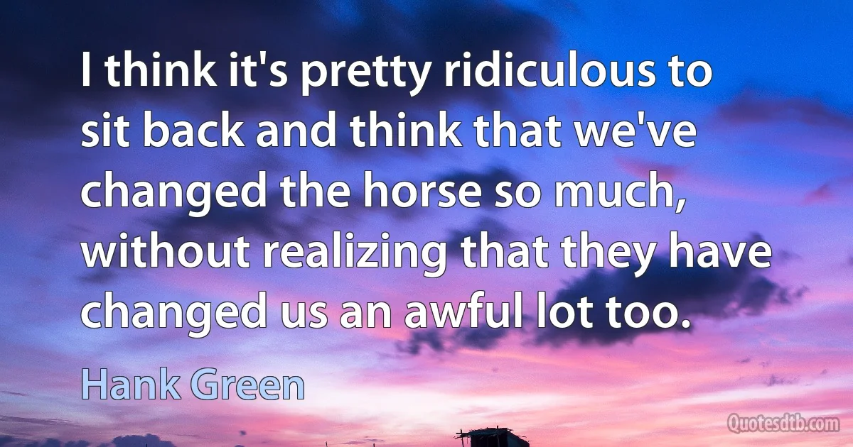 I think it's pretty ridiculous to sit back and think that we've changed the horse so much, without realizing that they have changed us an awful lot too. (Hank Green)