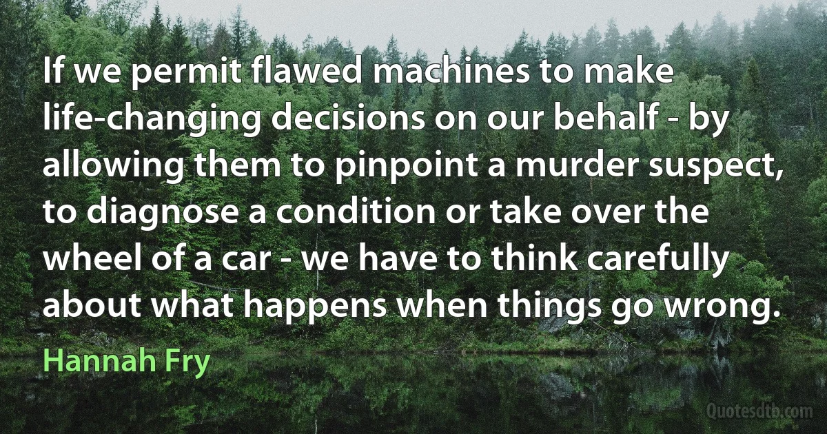 If we permit flawed machines to make life-changing decisions on our behalf - by allowing them to pinpoint a murder suspect, to diagnose a condition or take over the wheel of a car - we have to think carefully about what happens when things go wrong. (Hannah Fry)