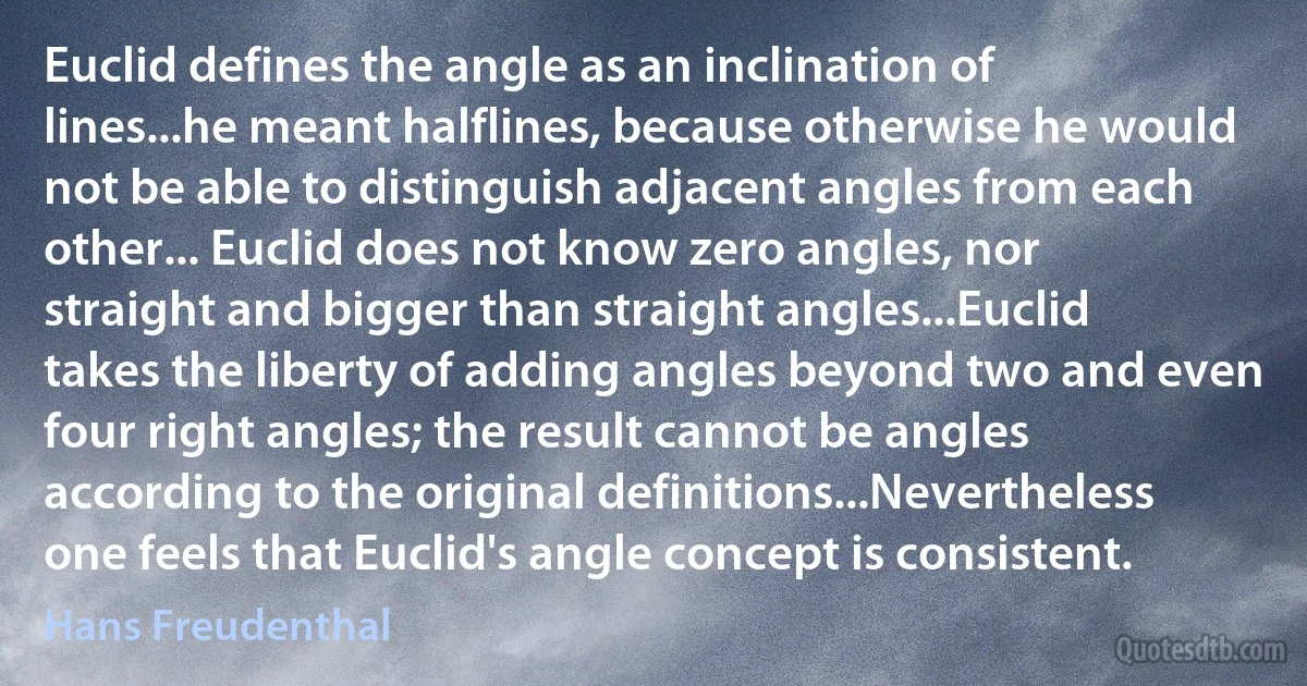 Euclid defines the angle as an inclination of lines...he meant halflines, because otherwise he would not be able to distinguish adjacent angles from each other... Euclid does not know zero angles, nor straight and bigger than straight angles...Euclid takes the liberty of adding angles beyond two and even four right angles; the result cannot be angles according to the original definitions...Nevertheless one feels that Euclid's angle concept is consistent. (Hans Freudenthal)