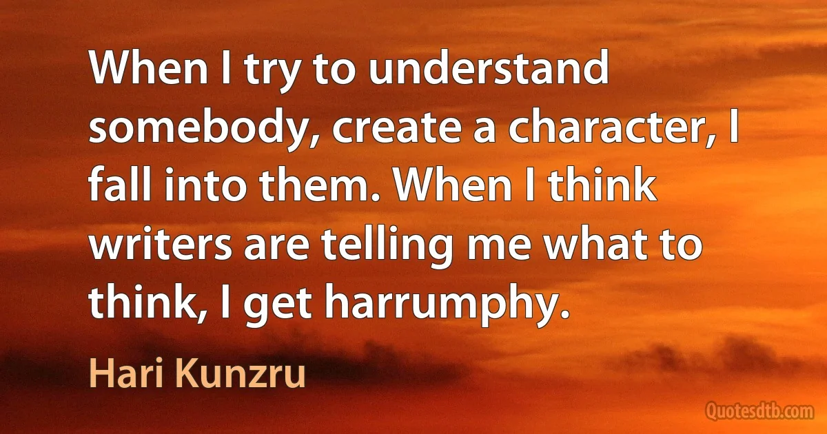 When I try to understand somebody, create a character, I fall into them. When I think writers are telling me what to think, I get harrumphy. (Hari Kunzru)