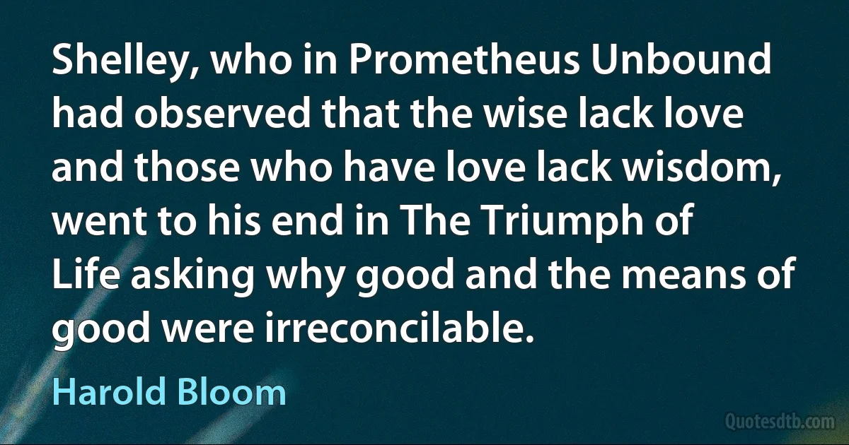 Shelley, who in Prometheus Unbound had observed that the wise lack love and those who have love lack wisdom, went to his end in The Triumph of Life asking why good and the means of good were irreconcilable. (Harold Bloom)