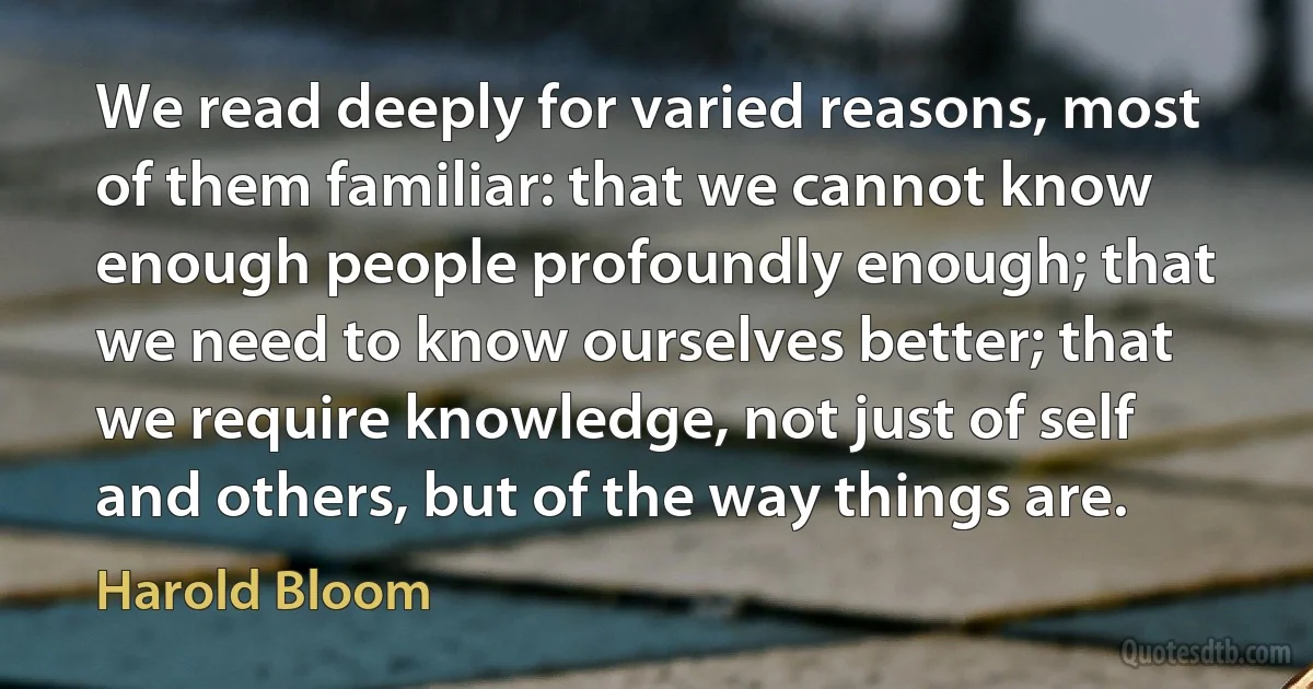 We read deeply for varied reasons, most of them familiar: that we cannot know enough people profoundly enough; that we need to know ourselves better; that we require knowledge, not just of self and others, but of the way things are. (Harold Bloom)