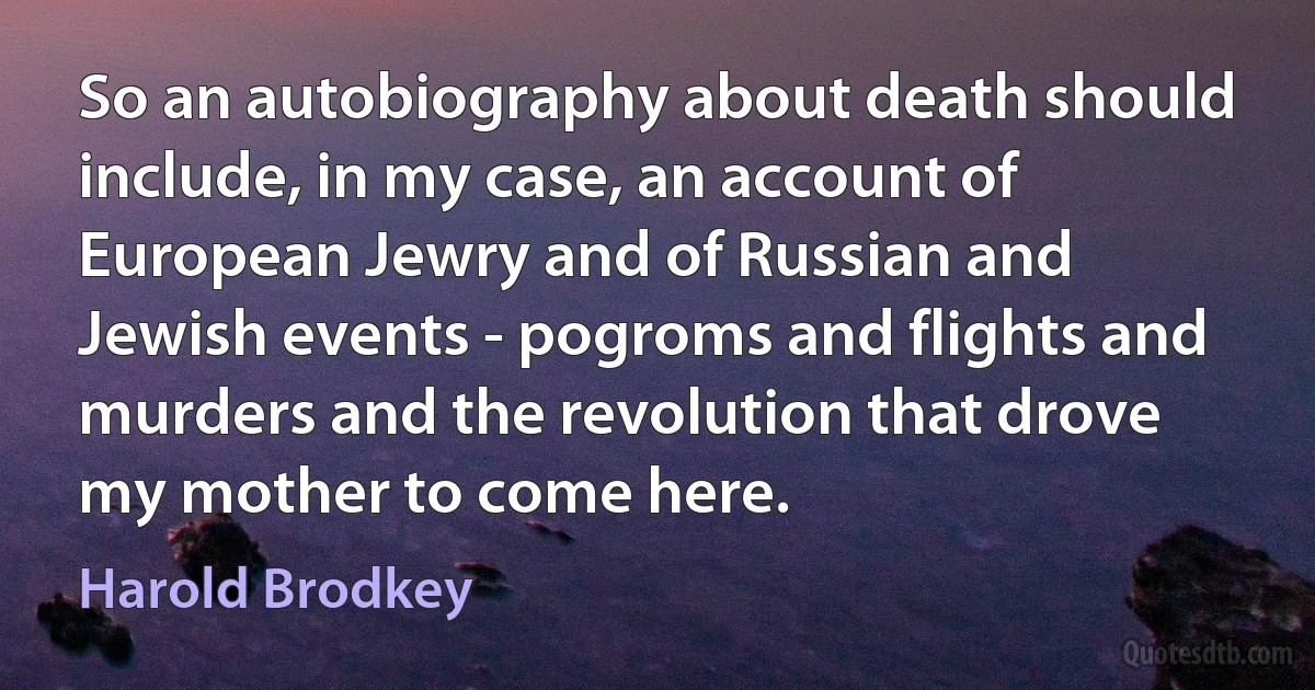 So an autobiography about death should include, in my case, an account of European Jewry and of Russian and Jewish events - pogroms and flights and murders and the revolution that drove my mother to come here. (Harold Brodkey)