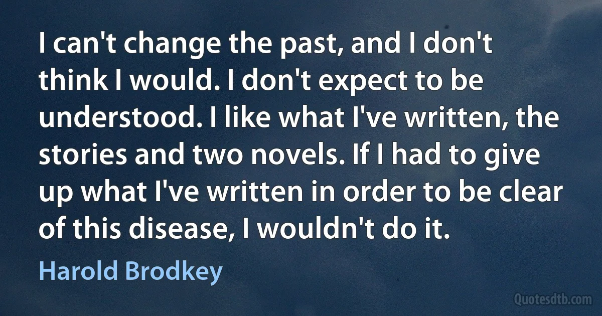 I can't change the past, and I don't think I would. I don't expect to be understood. I like what I've written, the stories and two novels. If I had to give up what I've written in order to be clear of this disease, I wouldn't do it. (Harold Brodkey)