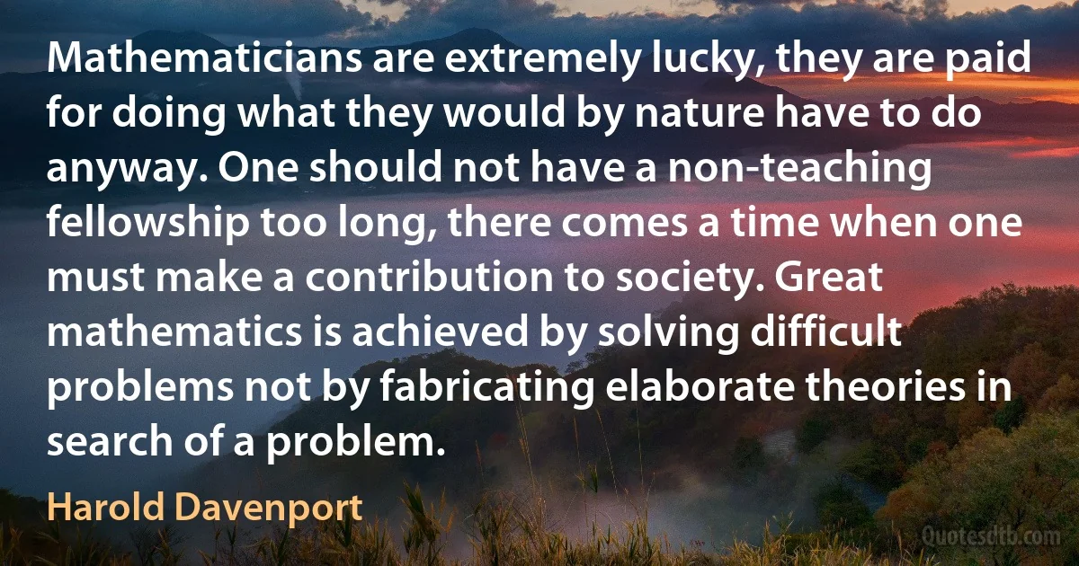 Mathematicians are extremely lucky, they are paid for doing what they would by nature have to do anyway. One should not have a non-teaching fellowship too long, there comes a time when one must make a contribution to society. Great mathematics is achieved by solving difficult problems not by fabricating elaborate theories in search of a problem. (Harold Davenport)