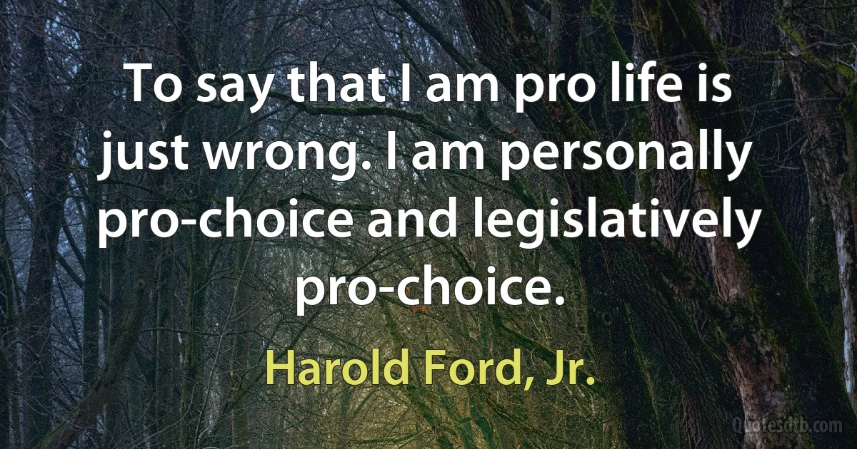 To say that I am pro life is just wrong. I am personally pro-choice and legislatively pro-choice. (Harold Ford, Jr.)