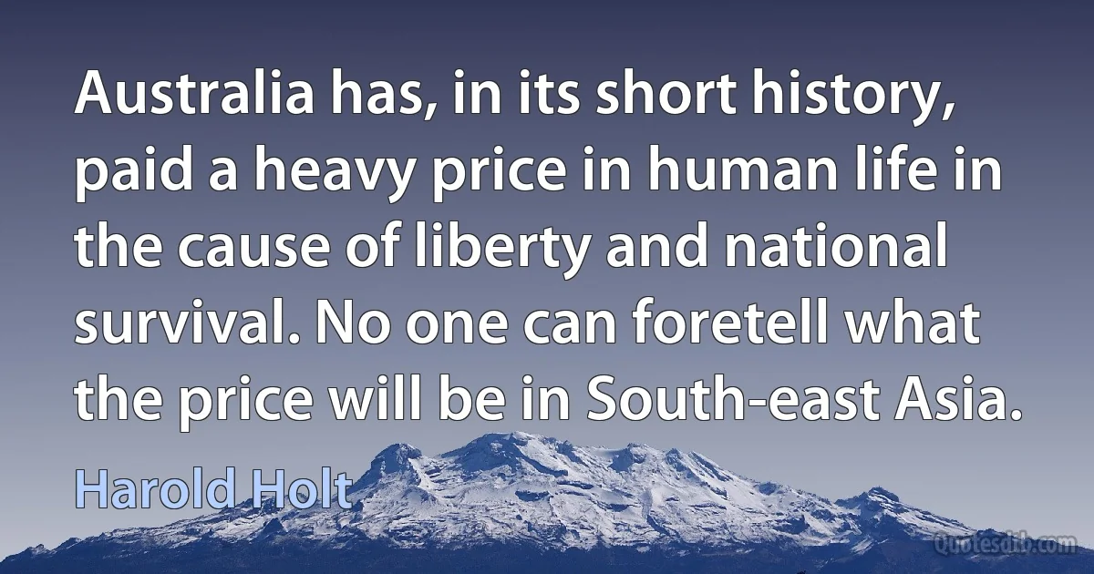 Australia has, in its short history, paid a heavy price in human life in the cause of liberty and national survival. No one can foretell what the price will be in South-east Asia. (Harold Holt)