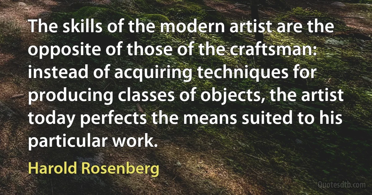 The skills of the modern artist are the opposite of those of the craftsman: instead of acquiring techniques for producing classes of objects, the artist today perfects the means suited to his particular work. (Harold Rosenberg)